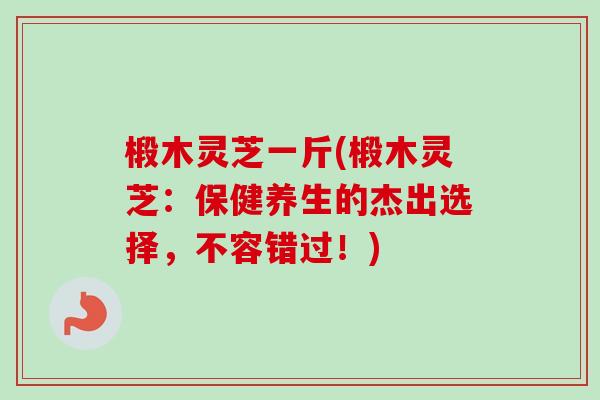 椴木灵芝一斤(椴木灵芝:保健养生的杰出选择,不容错过!)-第1张图片-卓越灵芝孢子粉 椴木灵芝一斤(椴木灵芝:保健养生的杰出选择,不容错过!)-第1张图片-卓越灵芝孢子粉