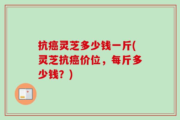 抗癌灵芝多少钱一斤(灵芝抗癌价位，每斤多少钱？)-第1张图片-卓越灵芝孢子粉