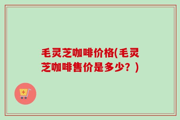 毛灵芝咖啡价格(毛灵芝咖啡售价是多少?)-第1张图片-卓越灵芝孢子粉 毛灵芝咖啡价格(毛灵芝咖啡售价是多少?)-第1张图片-卓越灵芝孢子粉