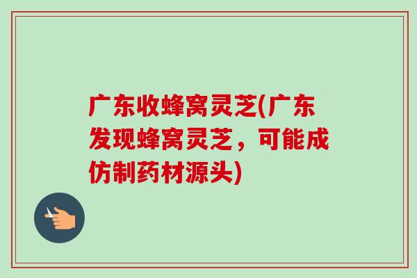 广东收蜂窝灵芝(广东发现蜂窝灵芝,可能成仿制药材源头)-第1张图片-卓越灵芝孢子粉 广东收蜂窝灵芝(广东发现蜂窝灵芝,可能成仿制药材源头)-第1张图片-卓越灵芝孢子粉