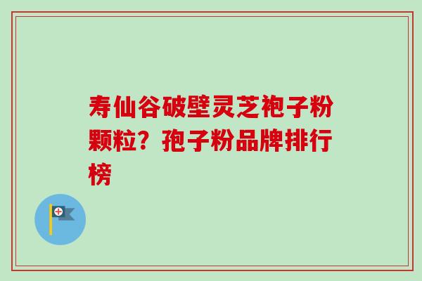 寿仙谷破壁灵芝袍子粉颗粒?孢子粉品牌排行榜-第1张图片-卓越灵芝孢子粉 寿仙谷破壁灵芝袍子粉颗粒?孢子粉品牌排行榜-第1张图片-卓越灵芝孢子粉