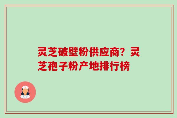 灵芝破壁粉供应商？灵芝孢子粉产地排行榜-第1张图片-卓越灵芝孢子粉
