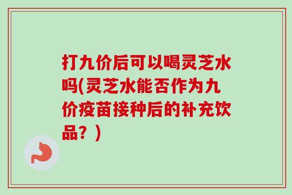 打九价后可以喝灵芝水吗(灵芝水能否作为九价疫苗接种后的补充饮品?)-第1张图片-卓越灵芝孢子粉 打九价后可以喝灵芝水吗(灵芝水能否作为九价疫苗接种后的补充饮品?)-第1张图片-卓越灵芝孢子粉