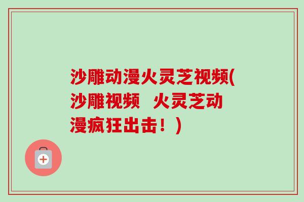 沙雕动漫火灵芝视频(沙雕视频 火灵芝动漫疯狂出击!)-第1张图片-卓越灵芝孢子粉 沙雕动漫火灵芝视频(沙雕视频 火灵芝动漫疯狂出击!)-第1张图片-卓越灵芝孢子粉