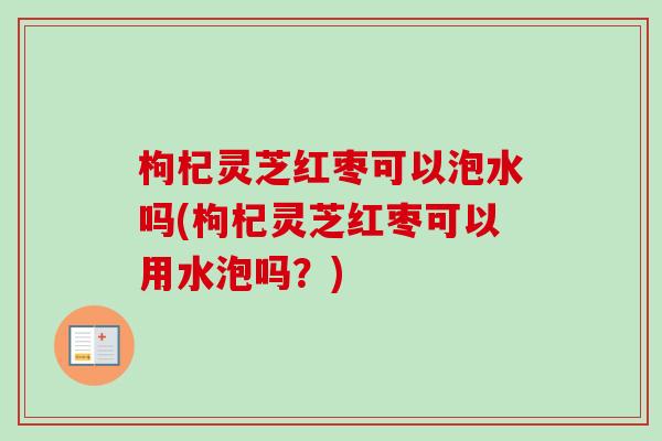 枸杞灵芝红枣可以泡水吗(枸杞灵芝红枣可以用水泡吗?)-第1张图片-卓越灵芝孢子粉 枸杞灵芝红枣可以泡水吗(枸杞灵芝红枣可以用水泡吗?)-第1张图片-卓越灵芝孢子粉
