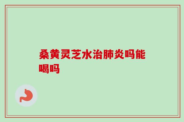 桑黄灵芝水治肺炎吗能喝吗-第1张图片-卓越灵芝孢子粉