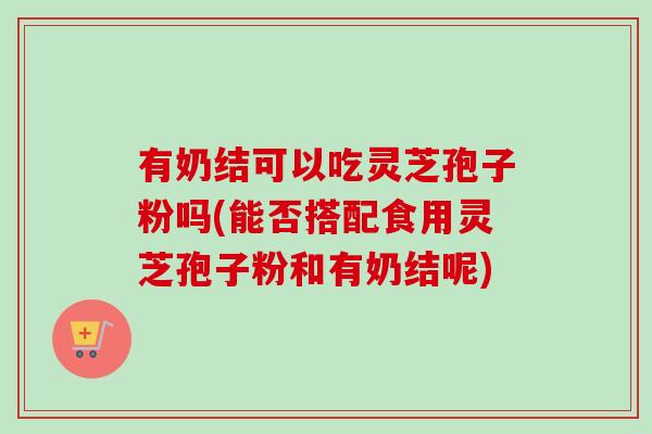 有奶结可以吃灵芝孢子粉吗(能否搭配食用灵芝孢子粉和有奶结呢)-第1张图片-卓越灵芝孢子粉 有奶结可以吃灵芝孢子粉吗(能否搭配食用灵芝孢子粉和有奶结呢)-第1张图片-卓越灵芝孢子粉