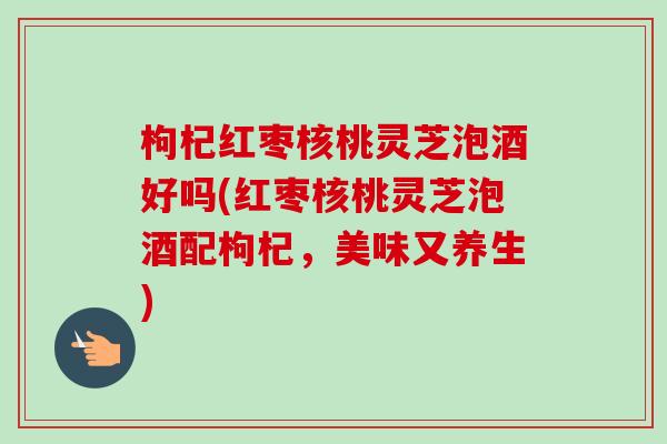 枸杞红枣核桃灵芝泡酒好吗(红枣核桃灵芝泡酒配枸杞,美味又养生)-第1张图片-卓越灵芝孢子粉 枸杞红枣核桃灵芝泡酒好吗(红枣核桃灵芝泡酒配枸杞,美味又养生)-第1张图片-卓越灵芝孢子粉