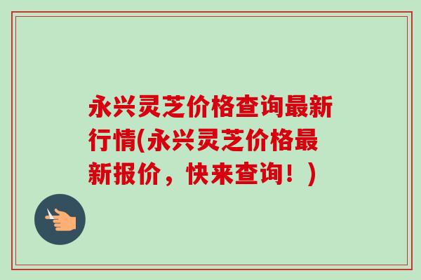 永兴灵芝价格查询最新行情(永兴灵芝价格最新报价，快来查询！)-第1张图片-卓越灵芝孢子粉