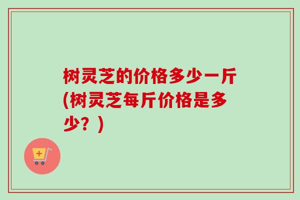 树灵芝的价格多少一斤(树灵芝每斤价格是多少？)-第1张图片-卓越灵芝孢子粉