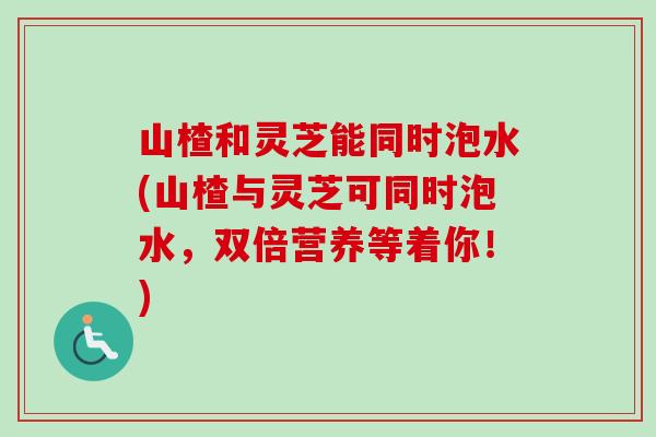 山楂和灵芝能同时泡水(山楂与灵芝可同时泡水,双倍营养等着你!)-第1张图片-卓越灵芝孢子粉 山楂和灵芝能同时泡水(山楂与灵芝可同时泡水,双倍营养等着你!)-第1张图片-卓越灵芝孢子粉