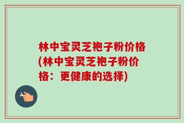 林中宝灵芝袍子粉价格(林中宝灵芝袍子粉价格:更健康的选择)-第1张图片-卓越灵芝孢子粉 林中宝灵芝袍子粉价格(林中宝灵芝袍子粉价格:更健康的选择)-第1张图片-卓越灵芝孢子粉