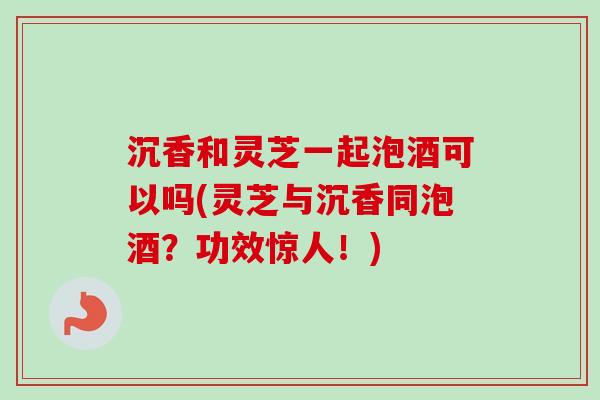 沉香和灵芝一起泡酒可以吗(灵芝与沉香同泡酒?功效惊人!)-第1张图片-卓越灵芝孢子粉 沉香和灵芝一起泡酒可以吗(灵芝与沉香同泡酒?功效惊人!)-第1张图片-卓越灵芝孢子粉