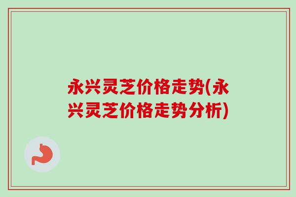 永兴灵芝价格走势(永兴灵芝价格走势分析)-第1张图片-卓越灵芝孢子粉