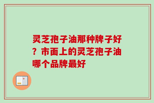 灵芝孢子油那种牌子好？市面上的灵芝孢子油哪个品牌最好-第1张图片-卓越灵芝孢子粉
