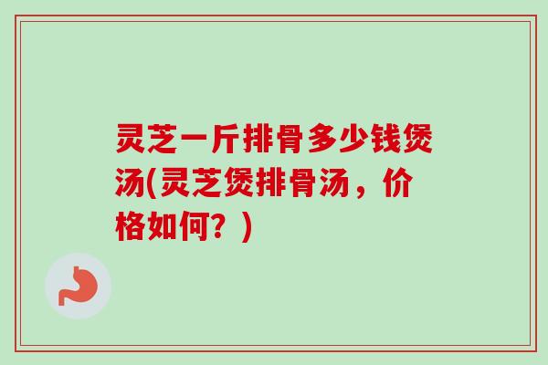 灵芝一斤排骨多少钱煲汤(灵芝煲排骨汤,价格如何?)-第1张图片-卓越灵芝孢子粉 灵芝一斤排骨多少钱煲汤(灵芝煲排骨汤,价格如何?)-第1张图片-卓越灵芝孢子粉
