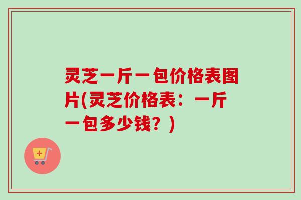 灵芝一斤一包价格表图片(灵芝价格表：一斤一包多少钱？)-第1张图片-卓越灵芝孢子粉