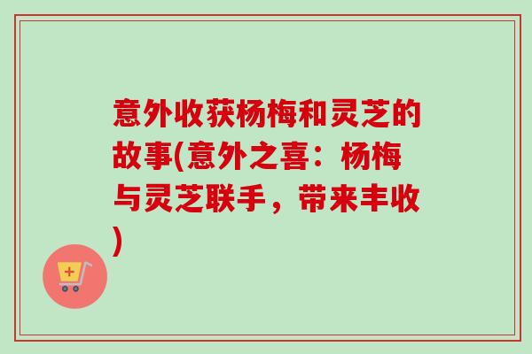 意外收获杨梅和灵芝的故事(意外之喜：杨梅与灵芝联手，带来丰收)-第1张图片-卓越灵芝孢子粉