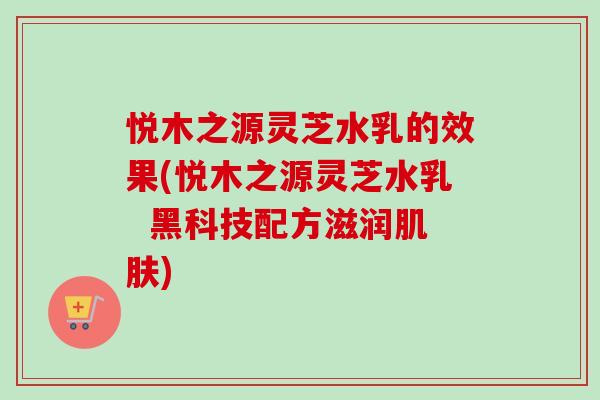 悦木之源灵芝水乳的效果(悦木之源灵芝水乳 黑科技配方滋润肌肤)-第1张图片-卓越灵芝孢子粉 悦木之源灵芝水乳的效果(悦木之源灵芝水乳 黑科技配方滋润肌肤)-第1张图片-卓越灵芝孢子粉