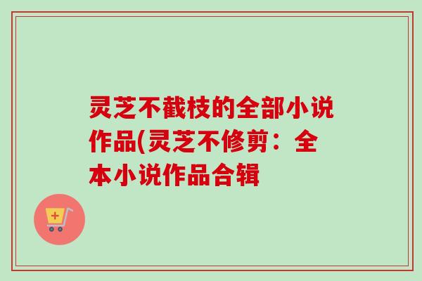 灵芝不截枝的全部小说作品(灵芝不修剪：全本小说作品合辑-第1张图片-卓越灵芝孢子粉