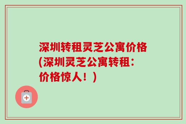 深圳转租灵芝公寓价格(深圳灵芝公寓转租：价格惊人！)-第1张图片-卓越灵芝孢子粉