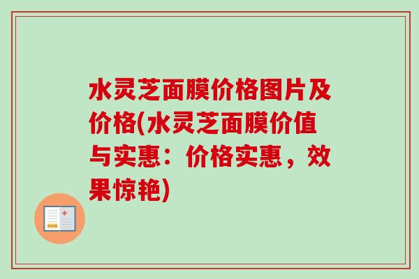 水灵芝面膜价格图片及价格(水灵芝面膜价值与实惠:价格实惠,效果惊艳)-第1张图片-卓越灵芝孢子粉 水灵芝面膜价格图片及价格(水灵芝面膜价值与实惠:价格实惠,效果惊艳)-第1张图片-卓越灵芝孢子粉