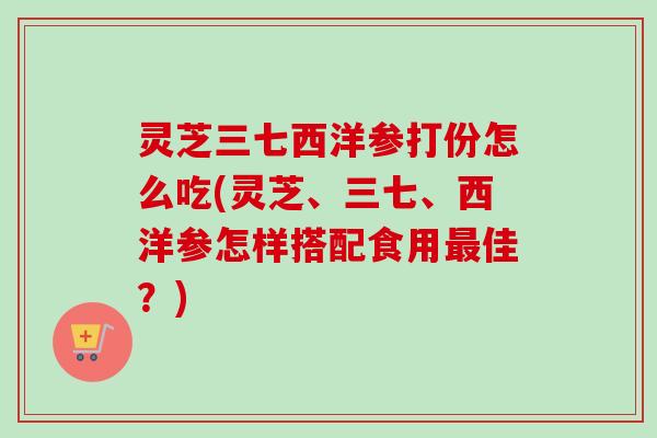 灵芝三七西洋参打份怎么吃(灵芝、三七、西洋参怎样搭配食用最佳?)-第1张图片-卓越灵芝孢子粉 灵芝三七西洋参打份怎么吃(灵芝、三七、西洋参怎样搭配食用最佳?)-第1张图片-卓越灵芝孢子粉