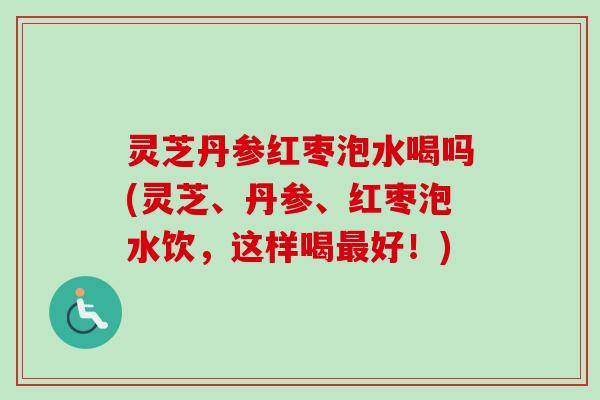 灵芝丹参红枣泡水喝吗(灵芝、丹参、红枣泡水饮，这样喝最好！)-第1张图片-卓越灵芝孢子粉