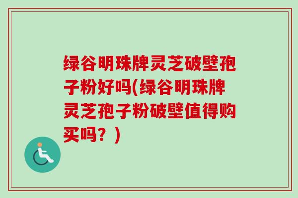 绿谷明珠牌灵芝破壁孢子粉好吗(绿谷明珠牌灵芝孢子粉破壁值得购买吗？)-第1张图片-卓越灵芝孢子粉