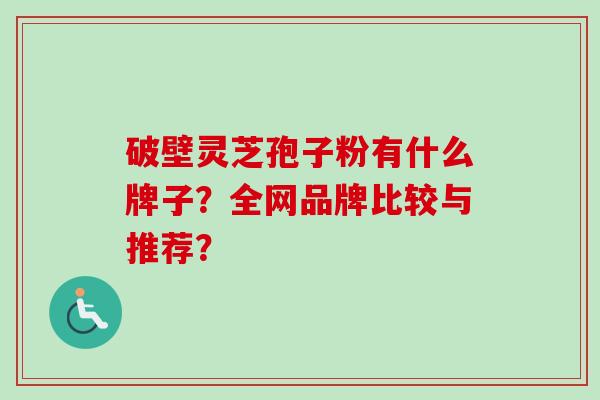 破壁灵芝孢子粉有什么牌子？全网品牌比较与推荐？-第1张图片-卓越灵芝孢子粉