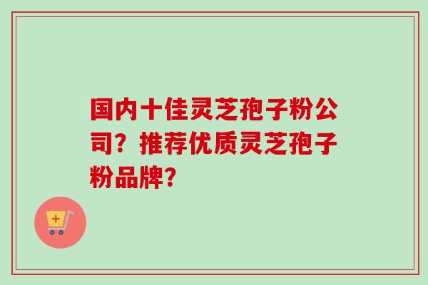 国内十佳灵芝孢子粉公司？推荐优质灵芝孢子粉品牌？-第1张图片-卓越灵芝孢子粉