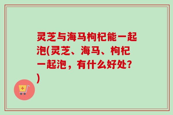 灵芝与海马枸杞能一起泡(灵芝、海马、枸杞一起泡，有什么好处？)-第1张图片-卓越灵芝孢子粉