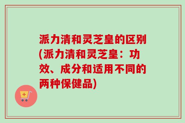 派力清和灵芝皇的区别(派力清和灵芝皇:功效、成分和适用不同的两种保健品)-第1张图片-卓越灵芝孢子粉 派力清和灵芝皇的区别(派力清和灵芝皇:功效、成分和适用不同的两种保健品)-第1张图片-卓越灵芝孢子粉