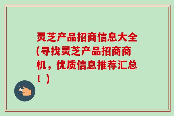 灵芝产品招商信息大全(寻找灵芝产品招商商机，优质信息推荐汇总！)-第1张图片-卓越灵芝孢子粉