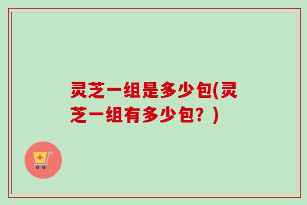 灵芝一组是多少包(灵芝一组有多少包?)-第1张图片-卓越灵芝孢子粉 灵芝一组是多少包(灵芝一组有多少包?)-第1张图片-卓越灵芝孢子粉
