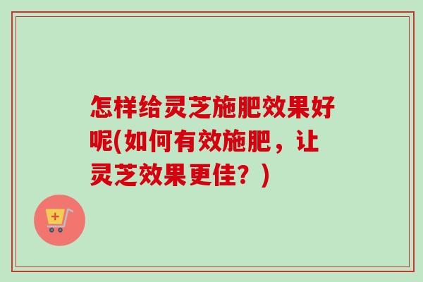 怎样给灵芝施肥效果好呢(如何有效施肥，让灵芝效果更佳？)-第1张图片-卓越灵芝孢子粉