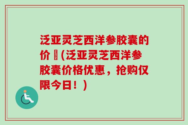 泛亚灵芝西洋参胶囊的价挌(泛亚灵芝西洋参胶囊价格优惠,抢购仅限今日!)-第1张图片-卓越灵芝孢子粉 泛亚灵芝西洋参胶囊的价挌(泛亚灵芝西洋参胶囊价格优惠,抢购仅限今日!)-第1张图片-卓越灵芝孢子粉