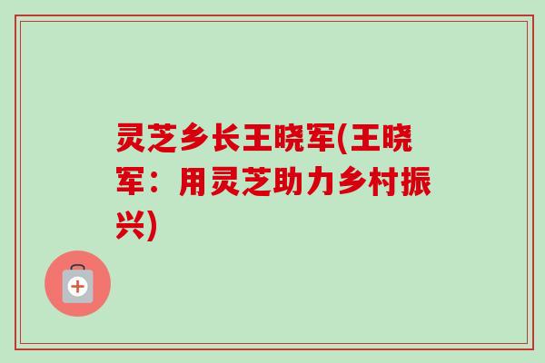 灵芝乡长王晓军(王晓军:用灵芝助力乡村振兴)-第1张图片-卓越灵芝孢子粉 灵芝乡长王晓军(王晓军:用灵芝助力乡村振兴)-第1张图片-卓越灵芝孢子粉