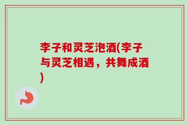 李子和灵芝泡酒(李子与灵芝相遇，共舞成酒)-第1张图片-卓越灵芝孢子粉