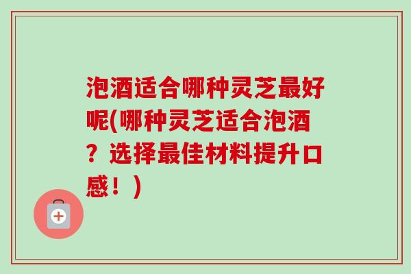泡酒适合哪种灵芝最好呢(哪种灵芝适合泡酒？选择最佳材料提升口感！)-第1张图片-卓越灵芝孢子粉