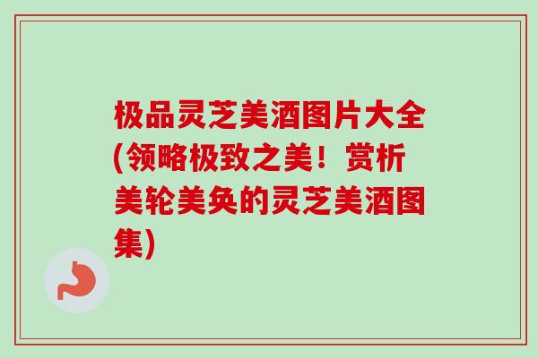 极品灵芝美酒图片大全(领略极致之美！赏析美轮美奂的灵芝美酒图集)-第1张图片-卓越灵芝孢子粉
