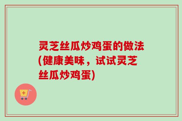 灵芝丝瓜炒鸡蛋的做法(健康美味,试试灵芝丝瓜炒鸡蛋)-第1张图片-卓越灵芝孢子粉 灵芝丝瓜炒鸡蛋的做法(健康美味,试试灵芝丝瓜炒鸡蛋)-第1张图片-卓越灵芝孢子粉