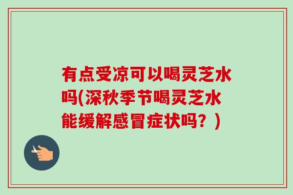 有点受凉可以喝灵芝水吗(深秋季节喝灵芝水能缓解感冒症状吗?)-第1张图片-卓越灵芝孢子粉 有点受凉可以喝灵芝水吗(深秋季节喝灵芝水能缓解感冒症状吗?)-第1张图片-卓越灵芝孢子粉