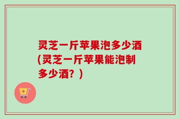灵芝一斤苹果泡多少酒(灵芝一斤苹果能泡制多少酒?)-第1张图片-卓越灵芝孢子粉 灵芝一斤苹果泡多少酒(灵芝一斤苹果能泡制多少酒?)-第1张图片-卓越灵芝孢子粉