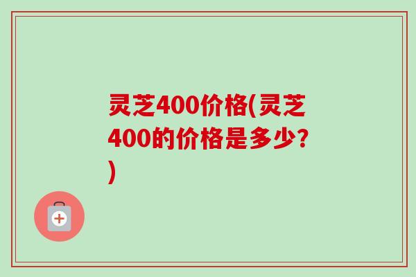 灵芝400价格(灵芝400的价格是多少？)-第1张图片-卓越灵芝孢子粉