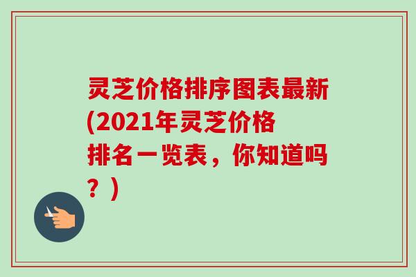 灵芝价格排序图表最新(2021年灵芝价格排名一览表,你知道吗?)-第1张图片-卓越灵芝孢子粉 灵芝价格排序图表最新(2021年灵芝价格排名一览表,你知道吗?)-第1张图片-卓越灵芝孢子粉