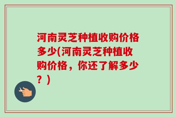 河南灵芝种植收购价格多少(河南灵芝种植收购价格,你还了解多少?)-第1张图片-卓越灵芝孢子粉 河南灵芝种植收购价格多少(河南灵芝种植收购价格,你还了解多少?)-第1张图片-卓越灵芝孢子粉