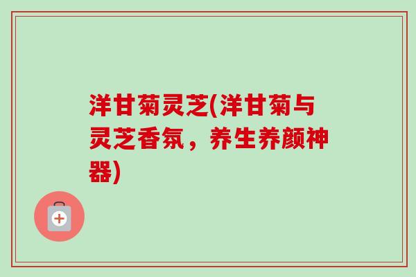 洋甘菊灵芝(洋甘菊与灵芝香氛，养生养颜神器)-第1张图片-卓越灵芝孢子粉