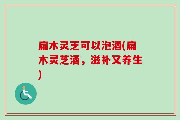 扁木灵芝可以泡酒(扁木灵芝酒,滋补又养生)-第1张图片-卓越灵芝孢子粉 扁木灵芝可以泡酒(扁木灵芝酒,滋补又养生)-第1张图片-卓越灵芝孢子粉