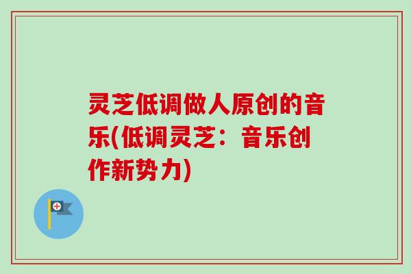 灵芝低调做人原创的音乐(低调灵芝:音乐创作新势力)-第1张图片-卓越灵芝孢子粉 灵芝低调做人原创的音乐(低调灵芝:音乐创作新势力)-第1张图片-卓越灵芝孢子粉